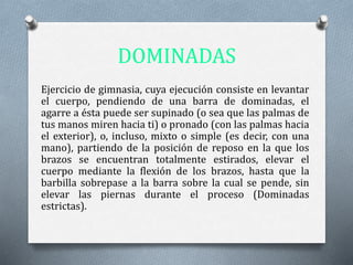 DOMINADAS
Ejercicio de gimnasia, cuya ejecución consiste en levantar
el cuerpo, pendiendo de una barra de dominadas, el
agarre a ésta puede ser supinado (o sea que las palmas de
tus manos miren hacia ti) o pronado (con las palmas hacia
el exterior), o, incluso, mixto o simple (es decir, con una
mano), partiendo de la posición de reposo en la que los
brazos se encuentran totalmente estirados, elevar el
cuerpo mediante la flexión de los brazos, hasta que la
barbilla sobrepase a la barra sobre la cual se pende, sin
elevar las piernas durante el proceso (Dominadas
estrictas).
 