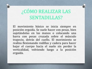 ¿CÓMO REALIZAR LAS
SENTADILLAS?
El movimiento básico se inicia siempre en
posición erguida. Se suele hacer con pesas, bien
sujetándolas en las manos o colocando una
barra con pesas cruzada sobre el músculo
trapecio, detrás del cuello. El movimiento se
realiza flexionando rodillas y cadera para hacer
bajar el cuerpo hacia el suelo sin perder la
verticalidad, volviendo luego a la posición
erguida.
 