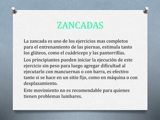ZANCADAS
La zancada es uno de los ejercicios mas completos
para el entrenamiento de las piernas, estimula tanto
los glúteos, como el cuádriceps y las pantorrillas.
Los principiantes pueden iniciar la ejecución de este
ejercicio sin peso para luego agregar dificultad al
ejecutarlo con mancuernas o con barra, es efectivo
tanto si se hace en un sitio fijo, como en máquina o con
desplazamiento.
Este movimiento no es recomendable para quienes
tienen problemas lumbares.
 