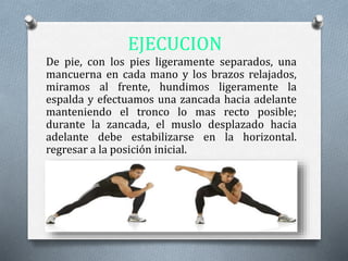EJECUCION
De pie, con los pies ligeramente separados, una
mancuerna en cada mano y los brazos relajados,
miramos al frente, hundimos ligeramente la
espalda y efectuamos una zancada hacia adelante
manteniendo el tronco lo mas recto posible;
durante la zancada, el muslo desplazado hacia
adelante debe estabilizarse en la horizontal.
regresar a la posición inicial.
 