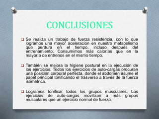 CONCLUSIONES
 Se realiza un trabajo de fuerza resistencia, con lo que
logramos una mayor aceleración en nuestro metabolismo
que perdura en el tiempo, incluso después del
entrenamiento. Consumimos más calorías que en la
mayoría de entrenos en el mismo tiempo.
 También se mejora la higiene postural en la ejecución de
los ejercicios. Todos los ejercicios de auto-cargas procuran
una posición corporal perfecta, donde el abdomen asume el
papel principal tonificando el trasverso a través de la fuerza
isométrica.
 Logramos tonificar todos los grupos musculares. Los
ejercicios de auto-cargas movilizan a más grupos
musculares que un ejercicio normal de fuerza.
 
