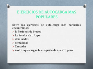 EJERCICIOS DE AUTOCARGA MAS
POPULARES
Entre los ejercicios de auto-carga más populares
encontramos:
 la flexiones de brazos
 los fondos de tríceps
 dominadas
 sentadillas
 Zancadas
 u otros que cargan buena parte de nuestro peso.
 