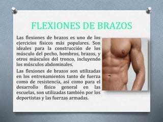 FLEXIONES DE BRAZOS
Las flexiones de brazos es uno de los
ejercicios físicos más populares. Son
ideales para la construcción de los
músculo del pecho, hombros, brazos, y
otros músculos del tronco, incluyendo
los músculos abdominales.
Las flexiones de brazos son utilizadas
en los entrenamientos tanto de fuerza
como de resistencia, así como para el
desarrollo físico general en las
escuelas, son utilizadas también por los
deportistas y las fuerzas armadas.
 