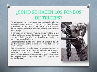 ¿COMO SE HACEN LOS FONDOS
DE TRICEPS?
Para ejecutar correctamente los fondos de tríceps,
mantendremos nuestro cuerpo con los brazos
extendido, con los brazos casi cerrados por encima
de las barras. Debemos inhalar y bajar lentamente
hacia abajo.
El torso debe permanecer en posición vertical y los
codos deberán estar bastante cerca de nuestro
cuerpo. Esto ayuda a involucrar más la
participación del tríceps.
Descenderemos hasta que haya un ángulo de 90
grados formado entre la parte superior del brazo y
el antebrazo.
Posteriormente, exhalaremos y empujaremos el
tronco de nuevo con nuestros tríceps para elevar
nuestro cuerpo hacia la posición
inicial. Repetiremos el movimiento por la cantidad
de repeticiones indicada en la rutina de
entrenamiento.
 