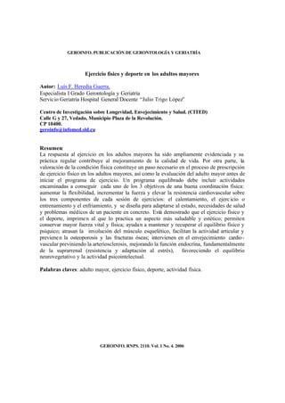 GEROINFO. PUBLICACIÓN DE GERONTOLOGÍA Y GERIATRÍA
Ejercicio físico y deporte en los adultos mayores
Autor: Luís F. Heredia Guerra.
Especialista I Grado Gerontología y Geriatría
Servicio Geriatría Hospital General Docente “Julio Trigo López”
Centro de Investigación sobre Longevidad, Envejecimiento y Salud. (CITED)
Calle G y 27, Vedado, Municipio Plaza de la Revolución.
CP 10400.
geroinfo@infomed.sld.cu
Resumen:
La respuesta al ejercicio en los adultos mayores ha sido ampliamente evidenciada y su
práctica regular contribuye al mejoramiento de la calidad de vida. Por otra parte, la
valoración de la condición física constituye un paso necesario en el proceso de prescripción
de ejercicio físico en los adultos mayores, así como la evaluación del adulto mayor antes de
iniciar el programa de ejercicio. Un programa equilibrado debe incluir actividades
encaminadas a conseguir cada uno de los 3 objetivos de una buena coordinación física:
aumentar la flexibilidad, incrementar la fuerza y elevar la resistencia cardiovascular sobre
los tres componentes de cada sesión de ejercicios: el calentamiento, el ejercicio o
entrenamiento y el enfriamiento, y se diseña para adaptarse al estado, necesidades de salud
y problemas médicos de un paciente en concreto. Está demostrado que el ejercicio físico y
el deporte, imprimen al que lo practica un aspecto más saludable y estético; permiten
conservar mayor fuerza vital y física; ayudan a mantener y recuperar el equilibrio físico y
psíquico; atrasan la involución del músculo esquelético, facilitan la actividad articular y
previenen la osteoporosis y las fracturas óseas; intervienen en el envejecimiento cardio-
vascular previniendo la arteriosclerosis, mejorando la función endocrina, fundamentalmente
de la suprarrenal (resistencia y adaptación al estrés), favoreciendo el equilibrio
neurovegetativo y la actividad psicointelectual.
Palabras claves: adulto mayor, ejercicio físico, deporte, actividad física.
GEROINFO. RNPS. 2110. Vol. 1 No. 4. 2006
 