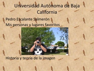 Universidad Autónoma de Baja
California
Pedro Escalante Salmerón
Mis personas y lugares favoritos .
Historia y teoría de la imagen
 