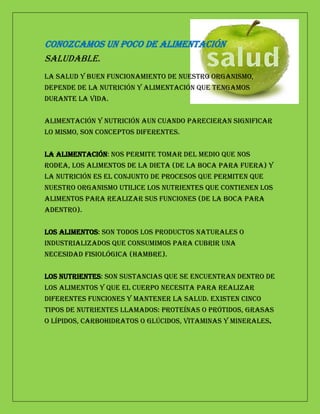 Conozcamos un poco de alimentación
saludable.
La salud y buen funcionamiento de nuestro organismo,
depende de la nutrición y alimentación que tengamos
durante la vida.


Alimentación y Nutrición aun cuando parecieran significar
lo mismo, son conceptos diferentes.


La Alimentación: nos permite tomar del medio que nos
rodea, los alimentos de la dieta (de la boca para fuera) y
La Nutrición es el conjunto de procesos que permiten que
nuestro organismo utilice los nutrientes que contienen los
alimentos para realizar sus funciones (de la boca para
adentro).


Los alimentos: son todos los productos naturales o
industrializados que consumimos para cubrir una
necesidad fisiológica (hambre).


Los nutrientes: son sustancias que se encuentran dentro de
los alimentos y que el cuerpo necesita para realizar
diferentes funciones y mantener la salud. Existen cinco
tipos de nutrientes llamados: Proteínas o Prótidos, Grasas
o Lípidos, Carbohidratos o Glúcidos, Vitaminas y Minerales.
 