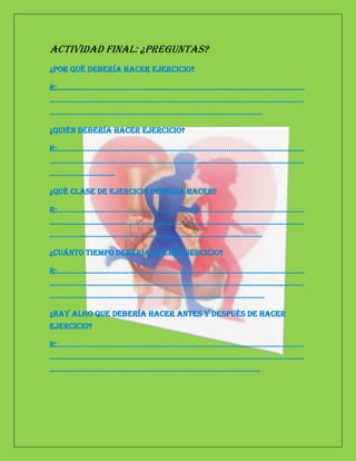 Actividad Final: ¿preguntas?
¿Por qué debería hacer ejercicio?

R:……………………………………………………………………………………………………
………………………………………………………………………………………………………
……………………………………………………………………………………..

¿Quién debería hacer ejercicio?

R:……………………………………………………………………………………………………
………………………………………………………………………………………………………
…………………………

¿Qué clase de ejercicio debería hacer?

R:……………………………………………………………………………………………………
………………………………………………………………………………………………………
……………………………………………………………………………………..

¿Cuánto tiempo debería hacer ejercicio?

R:……………………………………………………………………………………………………
………………………………………………………………………………………………………
………………………………………………………………………………………

¿Hay algo que debería hacer antes y después de hacer
ejercicio?

R:……………………………………………………………………………………………………
………………………………………………………………………………………………………
…………………………………………………………………………………….
 