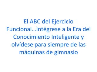 El ABC del Ejercicio
Funcional…Intégrese a la Era del
   Conocimiento Inteligente y
  olvídese para siempre de las
     máquinas de gimnasio
 
