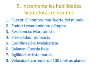 5. Incrementa las habilidades
           biomotoras relevantes
1.   Fuerza: El hombre más fuerte del mundo
2.   Poder: Levantamiento olímpico
3.   Resistencia: Maratonista
4.   Flexibilidad: Gimnasta
5.   Coordinación: Malabarista
6.   Balance: Cuerda floja
7.   Agilidad: Artista marcial
8.   Velocidad: corredor de 100 metros planos
 