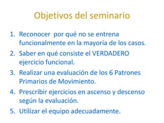 Objetivos del seminario
1. Reconocer por qué no se entrena
   funcionalmente en la mayoría de los casos.
2. Saber en qué consiste el VERDADERO
   ejercicio funcional.
3. Realizar una evaluación de los 6 Patrones
   Primarios de Movimiento.
4. Prescribir ejercicios en ascenso y descenso
   según la evaluación.
5. Utilizar el equipo adecuadamente.
 