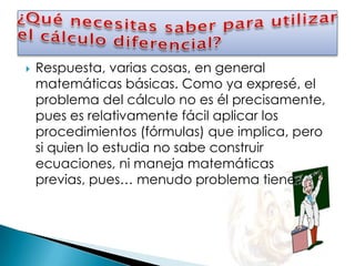    Respuesta, varias cosas, en general
    matemáticas básicas. Como ya expresé, el
    problema del cálculo no es él precisamente,
    pues es relativamente fácil aplicar los
    procedimientos (fórmulas) que implica, pero
    si quien lo estudia no sabe construir
    ecuaciones, ni maneja matemáticas
    previas, pues… menudo problema tiene.
 