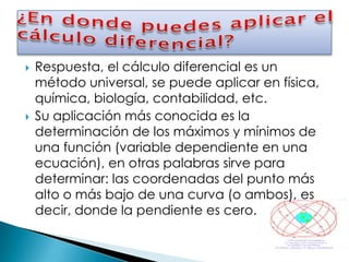    Respuesta, el cálculo diferencial es un
    método universal, se puede aplicar en física,
    química, biología, contabilidad, etc.
   Su aplicación más conocida es la
    determinación de los máximos y mínimos de
    una función (variable dependiente en una
    ecuación), en otras palabras sirve para
    determinar: las coordenadas del punto más
    alto o más bajo de una curva (o ambos), es
    decir, donde la pendiente es cero.
 