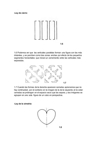 -Ley de cierre:
1.6
1.6 Podemos ver que las verticales paralelas forman una figura con las más
distantes, y se perciben como tres zonas anchas por efecto de los pequeños
segmentos horizontales que inician un cerramiento entre las verticales más
separadas.
1.7
1.7 Cuando las formas de la derecha aparecen cerradas apreciamos que no
hay continuidad, por el contrario en la imagen de la de la izquierda al no estar
cerradas se prolongan en el espacio vacío que las separa, y las imágenes se
agrupan en una sola figura de un cubo en perspectiva.
-Ley de la simetría:
1.8
 
