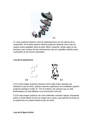 2.1
2.1 Aquí podemos observar cómo la publicidad hace uso de esta ley de la
continuidad. En la parte superior derecha podemos observar cómo caen en
cadena carias zapatillas hacia la parte inferior izquierda, dónde éstas se ven
borrosas, pero a pesar de esto reconocemos que son zapatillas debido a esta
continuidad de los mismos elementos.
-Ley de la experiencia:
2.2 2.3
2.2 En esta imagen podemos observar cómo estas líneas abiertas que
obedecen a ley de cierre, quiénes tenemos experiencia con el alfabeto español
podemos distinguir la letra “E”. Por el contrario una persona que no esté
familiarizada con este alfabeto no la reconocería como tal.
2.3 En esta imagen podemos ver cómo diferentes manchas negras, dispuestas
sobre un fondo blanco forman la imagen de un perro, aquí además de la ley de
la experiencia se cumple también la ley de cierre.
-Ley de la figura fondo:
 