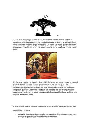 2.4
2.4 En esta imagen podemos observar un fondo blanco donde podemos
interpretar que al lado derecho se dibuja la cara de un león y a la izquierda un
mono, la figura de color negro representa un árbol. De modo que los animales
se pueden convertir en fondo y a su vez en imagen, al igual que ocurre con el
árbol.
2.4
2.4 En este cuadro de Salvador Dalí 1940.Podemos ver un arco que da paso al
exterior, donde hay dos figuras que avanzan y una tercera que está de
espaldas. Si observamos el fondo de cielo enmarcado en el arco, podemos
interpretar que hay una frente y cabeza, las cabezas de las dos figuras que
avanzan se convierten en ojos, reconociendo la cara del busto de Voltaire, que
modeló Houdon en 1781.
2. Busca en la red un recurso interesante sobre el tema de la percepción para
alumnos de primaria.
- A través de estos enlaces, podemos encontrar diferentes recursos para
trabajar la percepción con alumnos de Primaria:
 