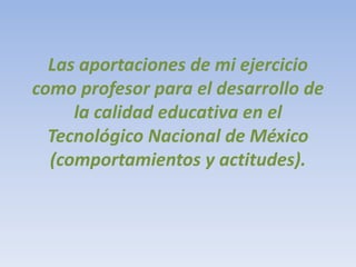 Las aportaciones de mi ejercicio
como profesor para el desarrollo de
la calidad educativa en el
Tecnológico Nacional de México
(comportamientos y actitudes).
 