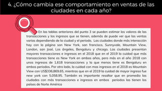 En las tablas anteriores del punto 3 se pueden estimar los valores de las
transacciones y los ingresos que se tienen, además de puede ver que las ventas
varias dependiendo de la ciudad y el periodo.  Las ciudades donde más interacción
hay con la página son New York, san francisco, Sunnyvale, Mountain View,
London, san José, Los ángeles, Bengaluru y chicago. Las ciudades presentan
mayores transacciones e ingresos en el 2018 que en el 2019 la cuidad que más
transacciones tiene es New York en ambos años, pero más en el año 2018 con
unos ingresos de 1,618 transacciones y la que menos tiene es Bengaluru en
ambos periodos. Por otro lado, la cuidad con mas ingresos en el 2018 es Mountain
View con US$336,869.65, mientras que en el 2019 la cuidad de mayor ingreso fue
new york con 5,058.95. También es importante resaltar que en promedio las
ciudades con más transacciones e ingresos en ambos  periodos las tienen los
países de Norte América
4. ¿Cómo cambia ese comportamiento en ventas de las
ciudades en cada año?
 