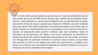 En esta visión general podemos apreciar que en el periodo del último mes del
año actual, que cerca del 82% de los usuarios que visitaron la herramienta fueron
nuevos, y que teniendo en cuenta el poco enganche que se está teniendo se podría
aprovechar el flujo de nuevos usuarios para capturar y fidelizar una gran cantidad
para que retorne. Otro factor importante es el número de páginas por sesión, aquí se
podría estudiar el comportamiento de los consumidores en la internet, haciendo un
proceso de depuración para generar incentivos que sean atractivos según la
naturaleza de las personas, por último y no menos importante, se encuentra el
tiempo que duran los usuarios utilizándola, aquí podemos ver que tardan 2 minutos
con 44 segundos en promedio, teniendo en cuenta lo visto en clase y lo que tarda
una persona en salir de una página que entro por equivocación o cualquier otro
factor, es un número muy representativo teniendo en cuenta la rapidez con la que se
navega en la red y la naturaleza de la página.
 