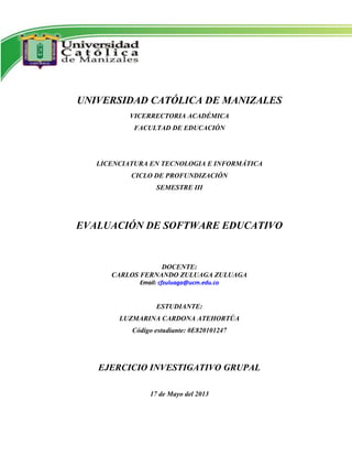 UNIVERSIDAD CATÓLICA DE MANIZALES
VICERRECTORIA ACADÉMICA
FACULTAD DE EDUCACIÓN
LICENCIATURA EN TECNOLOGIA E INFORMÁTICA
CICLO DE PROFUNDIZACIÓN
SEMESTRE III
EVALUACIÓN DE SOFTWARE EDUCATIVO
DOCENTE:
CARLOS FERNANDO ZULUAGA ZULUAGA
Email: cfzuluaga@ucm.edu.co
ESTUDIANTE:
LUZMARINA CARDONA ATEHORTÚA
Código estudiante: 0E820101247
EJERCICIO INVESTIGATIVO GRUPAL
17 de Mayo del 2013
 