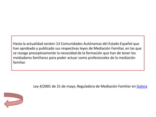 Hasta la actualidad existen 13 Comunidades Autónomas del Estado Español que
han aprobado y publicado sus respectivas leyes de Mediación Familiar, en las que
se recoge preceptivamente la necesidad de la formación que han de tener los
mediadores familiares para poder actuar como profesionales de la mediación
familiar.




            Ley 4/2001 de 31 de mayo, Reguladora de Mediación Familiar en Galicia
 