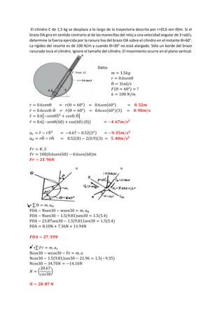 El cilindro C de 1,5 kg se desplaza a lo largo de la trayectoria descrita por r=(0,6 sen Ɵ)m. Si el
brazo OA gira en sentido contrario al de las manecillas del reloj a una velocidad angular de 3 rad/s,
determine la fuerza ejercida por la ranura lisa del brazo OA sobre el cilindro en el instante Ɵ=60°.
La rigidez del resorte es de 100 N/m y cuando Ɵ=30° no está alargado. Sólo un borde del brazo
ranurado toca el cilindro. Ignore el tamaño del cilindro. El movimiento ocurre en el plano vertical.
Datos
𝑚 = 1.5𝑘𝑔
𝑟 = 0.6𝑠𝑒𝑛Ɵ
Ɵ̇ = 3rad/s
𝐹(Ɵ = 60°) = ?
𝑘 = 100 𝑁/𝑚
𝑟 = 0.6𝑠𝑒𝑛Ɵ = 𝑟(Ɵ = 60°) = 0.6𝑠𝑒𝑛(60°) = 𝟎. 𝟓𝟐𝒎
𝑟̇ = 0.6𝑐𝑜𝑠Ɵ. Ɵ̇ = 𝑟̇(Ɵ = 60°) = 0.6𝑐𝑜𝑠(60°)(3) = 𝟎. 𝟗𝟎𝒎/𝒔
𝑟̈ = 0.6[−𝑠𝑒𝑛Ɵϴ̇ 2
+ 𝑐𝑜𝑠Ɵ. Ɵ̈ ]
𝑟̈ = 0.6[−𝑠𝑒𝑛Ɵ(60) + cos(60) (0)] = −𝟒. 𝟔𝟕𝒎/𝒔𝟐
𝑎𝑟 = 𝑟̈ − 𝑟ϴ̇ 2
= −4.67 − 0.52(32) = −𝟗. 𝟑𝟓𝒎/𝒔𝟐
𝑎Ɵ = 𝑟Ɵ̈ − 𝑟̇Ɵ̇ = 0.52(0) − 2(0.9)(3) = 𝟓. 𝟒𝟎𝒎/𝒔𝟐
𝐹𝑟 = 𝐾. 𝑆
𝐹𝑟 = 100(0.6𝑠𝑒𝑛(60) − 0.6𝑠𝑒𝑛(60)𝑚
𝑭𝒓 = 𝟐𝟏. 𝟗𝟔𝑵
+ ∑ Ɵ = 𝑚. 𝑎Ɵ
FOA − Nsen30 − wsen30 = 𝑚. 𝑎Ɵ
FOA − Nsen30 − 1.5(9.81)sen30 = 1.5(5.4)
FOA − 23.87sen30 − 1.5(9.81)𝑠𝑒𝑛30 = 1.5(5.4)
FOA = 8.10N + 7.36N + 11.94N
𝑭𝑶𝑨 = 𝟐𝟕. 𝟑𝟗𝑵
+∑ 𝐹𝑟 = 𝑚. 𝑎𝑟
Ncos30 − wcos30 − Fr = 𝑚. 𝑎
Ncos30 − 1.5(9.81)cos30 − 21.96 = 1.5(−9.35)
Ncos30 − 34.70𝑁 = −14.10𝑁
𝑁 = (
20.67
𝑐𝑜𝑠30
)
𝑵 = 𝟐𝟖. 𝟖𝟕 𝑵
n
n
 