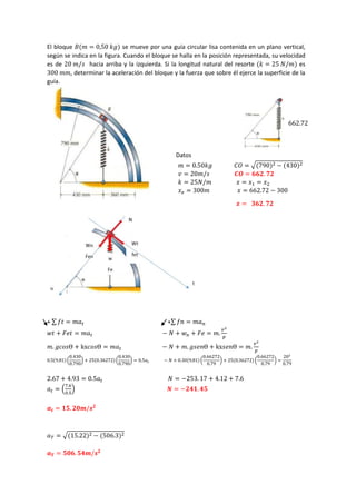 El bloque 𝐵(𝑚 = 0,50 𝑘𝑔) se mueve por una guía circular lisa contenida en un plano vertical,
según se indica en la figura. Cuando el bloque se halla en la posición representada, su velocidad
es de 20 𝑚/𝑠 hacia arriba y la izquierda. Si la longitud natural del resorte (𝑘 = 25 𝑁/𝑚) es
300 𝑚𝑚, determinar la aceleración del bloque y la fuerza que sobre él ejerce la superficie de la
guía.
Datos
𝑚 = 0.50𝑘𝑔 𝐶𝑂 = √(790)2 − (430)2
𝑣 = 20𝑚/𝑠 𝑪𝑶 = 𝟔𝟔𝟐. 𝟕𝟐
𝑘 = 25𝑁/𝑚 𝑥 = 𝑥1 = 𝑥2
𝑥𝑒 = 300𝑚 𝑥 = 662.72 − 300
𝒙 = 𝟑𝟔𝟐. 𝟕𝟐
+ ∑ 𝑓𝑡 = 𝑚𝑎𝑡 +∑ 𝑓𝑛 = 𝑚𝑎𝑛
𝑤𝑡 + 𝐹𝑒𝑡 = 𝑚𝑎𝑡 − 𝑁 + 𝑤𝑛 + 𝐹𝑒 = 𝑚.
𝑣2
𝑝
𝑚. 𝑔𝑐𝑜𝑠Ɵ + kx𝑐𝑜𝑠Ɵ = 𝑚𝑎𝑡 − 𝑁 + 𝑚. 𝑔𝑠𝑒𝑛Ɵ + kx𝑠𝑒𝑛Ɵ = 𝑚.
𝑣2
𝑝
0.5(9.81)(
0.430
0.790
) + 25(0.36272)(
0.430
0.790
) = 0.5𝑎𝑡 − 𝑁 + 0.30(9.81) (
0.66272
0.79
) + 25(0.36272) (
0.66272
0.79
) =
202
0.79
2.67 + 4.93 = 0.5𝑎𝑡 𝑁 = −253. 17 + 4.12 + 7.6
𝑎𝑡 = (
7.6
0.5
) 𝑵 = −𝟐𝟒𝟏. 𝟒𝟓
𝒂𝒕 = 𝟏𝟓. 𝟐𝟎𝒎/𝒔𝟐
𝑎𝑇 = √(15.22)2 − (506.3)2
𝒂𝑻 = 𝟓𝟎𝟔. 𝟓𝟒𝒎/𝒔𝟐
662.72
 