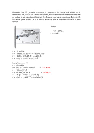 El pasador P de 0,2 𝑘𝑔 puede moverse en la ranura curva lisa, la cual está definida por la
lemniscata 𝑟 = 0,6𝑐𝑜𝑠2ϴ) m. El brazo ranurado OA, el cual tiene una velocidad angular constante
en sentido de las manecillas del reloj de 
̇ = 3 𝑟𝑎𝑑/𝑠, controla su movimiento. Determine la
fuerza que ejerce el brazo OA en el pasador P cuando =0°. El movimiento se da en el plano
vertical.
Datos
𝑟 = 0,6cos(2ϴ) m

̇ = 3 𝑟𝑎𝑑/𝑠
𝑟 = 0,6cos(2ϴ)
𝑟̇ = −0,6𝑠𝑒𝑛(2ϴ). 2ϴ̇ = 𝑟̇ = −1.2𝑠𝑒𝑛(2ϴ)ϴ̇
𝑟̈ = −1.2(𝑐𝑜𝑠 (2ϴ). 2ϴ.
̇ ϴ̇ + sen(2ϴ). ϴ̈ )
𝑟̈ = −2.4(𝑐𝑜𝑠 (2ϴ)ϴ̇ 2
+ sen(2ϴ). ϴ̈
Reemplazamos en =0
𝑟 = 0,6cos(2ϴ)
𝑟(ϴ = 0) = −0,6𝑠𝑒𝑛(2(0)). 2ϴ̇ = 𝒓 = 𝟎. 𝟔𝒎
𝑟̇ = −1.2𝑠𝑒𝑛(2ϴ). ϴ̇
𝑟̇ = −1.2𝑠𝑒𝑛(2(0)) − 3 = 𝒓̇ = 𝟎𝒎/𝒔
𝑟̈ = −2.4(𝑐𝑜𝑠 (2ϴ)ϴ̇ 2
+ sen(2ϴ). ϴ̈ )
𝑟̈ = −2.4(𝑐𝑜𝑠 (2(0))(3)2
+ sen(2(0)(0))
 