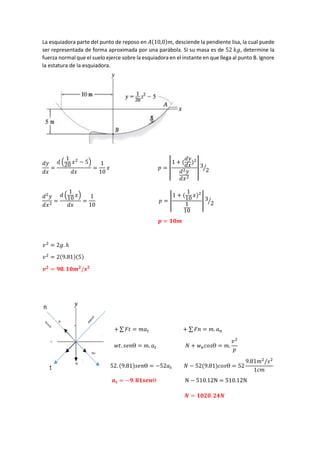 La esquiadora parte del punto de reposo en 𝐴(10,0)𝑚, desciende la pendiente lisa, la cual puede
ser representada de forma aproximada por una parábola. Si su masa es de 52 𝑘𝑔, determine la
fuerza normal que el suelo ejerce sobre la esquiadora en el instante en que llega al punto B. Ignore
la estatura de la esquiadora.
𝑑𝑦
𝑑𝑥
=
𝑑 (
1
20
𝑥2
− 5)
𝑑𝑥
=
1
10
𝑥 𝑝 = |
1 + (
𝑑𝑦
𝑑𝑥
)2
𝑑2𝑦
𝑑𝑥2
| 3
2
⁄
𝑑2
𝑦
𝑑𝑥2
=
𝑑 (
1
10
𝑥)
𝑑𝑥
=
1
10
𝑝 = |
1 + (
1
10 𝑥)2
1
10
| 3
2
⁄
𝒑 = 𝟏𝟎𝒎
𝑣2
= 2𝑔. ℎ
𝑣2
= 2(9.81)(5)
𝒗𝟐
= 𝟗𝟖. 𝟏𝟎𝒎𝟐
/𝒔𝟐
+ ∑ 𝐹𝑡 = 𝑚𝑎𝑡 + ∑ 𝐹𝑛 = 𝑚. 𝑎𝑛
𝑤𝑡. 𝑠𝑒𝑛Ɵ = 𝑚. 𝑎𝑡 𝑁 + 𝑤𝑛𝑐𝑜𝑠Ɵ = 𝑚.
𝑣2
𝑝
52. (9.81)𝑠𝑒𝑛Ɵ = −52𝑎𝑡 𝑁 − 52(9.81)𝑐𝑜𝑠Ɵ = 52
9.81𝑚2
/𝑠2
1𝑐𝑚
𝒂𝒕 = −𝟗. 𝟖𝟏𝒔𝒆𝒏Ɵ N − 510.12N = 510.12N
𝑵 = 𝟏𝟎𝟐𝟎. 𝟐𝟒𝑵
 