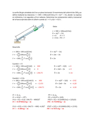 La varilla OA gira alrededor de O en un plano horizontal. El movimiento del collarín B de 300 𝑔 se
define mediante las relaciones 𝑟 = 300 + 100cos(0.5πt) y ϴ = π(𝑡2
− 3𝑡), donde r se expresa
en milímetros, t en segundos y ϴ en radianes. Determinar las componentes radial y transversal
de la fuerza ejercida sobre el collarín cuando a) 𝑡 = 0 y b) 𝑡 = 0,5 𝑠.
Datos
𝑟 = 300 + 100cos(0.5πt)
ϴ = π(𝑡2
− 3𝑡)
𝑡 = 0 𝐹𝑟 = ?
𝑡 = 0.5𝑠 𝐹ϴ = ?
Desarrollo
𝑟 = 300 + 100 cos(0.5πt) ϴ = π(𝑡2
− 3𝑡)
𝑟̇ = − (
π
2
) 100𝑠𝑒𝑛 (
π
2
𝑡) 𝛳̇ = 2πt − 3π
𝑟̈ = −100. (
π
2
)2
𝑐𝑜𝑠 (
π
2
𝑡) ϴ̈ = 2π
Cuando 𝑡 = 0
𝑟 = 300 + 100 cos(0.5π0) = 400 ϴ = π(02
− 3(0) = 0
𝑟̇ = − (
π
2
) 100𝑠𝑒𝑛 (
π
2
0) = 0 𝛳̇ = 2π0 − 3π = 0
𝑟̈ = −100. (
π
2
)2
𝑐𝑜𝑠 (
π
2
0) = −246.75 ϴ̈ = 2π = 2π
Cuando 𝑡 = 0.5s
𝑟 = 300 + 100 cos(0.5π0.5) = 400 ϴ = π(02
− 3(0) = −3.92
𝑟̇ = − (
π
2
) 100𝑠𝑒𝑛 (
π
2
0.5) = −2.153 𝛳̇ = 2π0 − 3π = −6.28
𝑟̈ = −100. (
π
2
)2
𝑐𝑜𝑠 (
π
2
0.5) = −246.71 ϴ̈ = 2π = 6.28
𝐹𝑟 = 𝑚. 𝑎𝑟 𝐹ϴ = 𝑚. 𝑎ϴ
𝐹𝑟 = 0.3(𝑟̈ − 𝑟ϴ̇ 2
) 𝐹ϴ = 0.3(𝑟ϴ̈ + 2𝑟̇𝛳̇)
𝐹𝑟(𝑡 = 0) = 0.3(−246.75 − 400(0)2
𝐹ϴ(T = 0) = 0.3(400(2π)) + 2(0)(0)
𝑭𝒓 = 𝟎. 𝟎𝟕𝟒𝟎𝟐𝟐 𝒌𝒈 − 𝒎 𝑭𝚹 = 𝟎. 𝟕𝟓𝟑𝟗𝟖 𝒌𝒈 − 𝒎
𝐹𝑟(𝑡 = 0.5) = 0.3(−246.71 − 400(−6.28)2
𝐹ϴ(T = 0.5) = 0.3(400(6.28)) + (3.92)
𝑭𝒓 = −𝟒. 𝟖𝟎 𝒌𝒈 − 𝒎 𝑭𝚹 = 𝟎. 𝟕𝟔𝟕𝟏 𝒌𝒈 − 𝒎
 