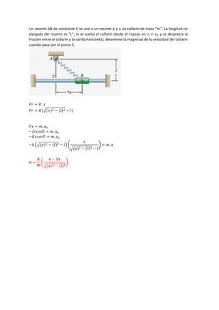 Un resorte AB de constante K se une a un resorte A y a un collarín de masa “m”. La longitud no
alargada del resorte es “L”, Si se suelta el collarín desde el reposo en 𝑥 = 𝑥0 y se desprecia la
fricción entre el collarín y la varilla horizontal, determine la magnitud de la velocidad del collarín
cuando pasa por el punto C.
𝐹𝑟 = 𝐾. 𝑥
𝐹𝑟 = 𝐾(√(𝑥)2 − (𝑙)2 − 𝑙)
𝐹𝑥 = 𝑚. 𝑎𝑥
−𝑓𝑟𝑐𝑜𝑠ϴ = 𝑚. 𝑎𝑥
−𝐾𝑥𝑐𝑜𝑠ϴ = 𝑚. 𝑎𝑥
−𝑘 (√(𝑥)2 − (𝑙)2 − 𝑙) (
x
√(𝑥)2 − (𝑙)2 − 𝑙
) = 𝑚. 𝑎
𝒂 =
𝒌
𝒎
(
𝐱 − 𝟏𝐱
√(𝒙)𝟐 − (𝒍)𝟐
)
 
