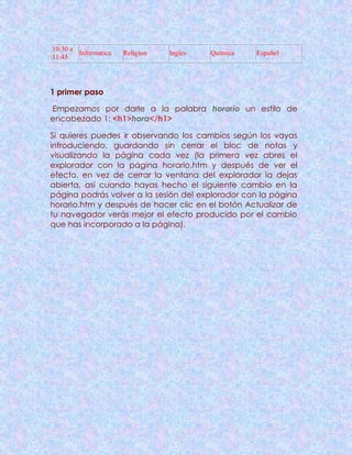 10:30 a
11:45
Informatica Religion Ingles Quimica Español
1 primer paso
Empezamos por darle a la palabra horario un estilo de
encabezado 1: <h1>hora</h1>
Si quieres puedes ir observando los cambios según los vayas
introduciendo, guardando sin cerrar el bloc de notas y
visualizando la página cada vez (la primera vez abres el
explorador con la página horario.htm y después de ver el
efecto, en vez de cerrar la ventana del explorador la dejas
abierta, así cuando hayas hecho el siguiente cambio en la
página podrás volver a la sesión del explorador con la página
horario.htm y después de hacer clic en el botón Actualizar de
tu navegador verás mejor el efecto producido por el cambio
que has incorporado a la página).
 