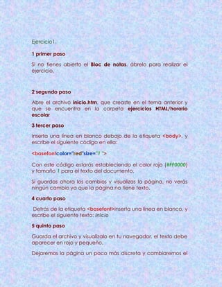Ejercicio1.
1 primer paso
Si no tienes abierto el Bloc de notas, ábrelo para realizar el
ejercicio.
2 segundo paso
Abre el archivo inicio.htm, que creaste en el tema anterior y
que se encuentra en la carpeta ejercicios HTML/horario
escolar
3 tercer paso
Inserta una línea en blanco debajo de la etiqueta <body>, y
escribe el siguiente código en ella:
<basefontcolor="red"size="1 ">
Con este código estarás estableciendo el color rojo (#FF0000)
y tamaño 1 para el texto del documento.
Si guardas ahora los cambios y visualizas la página, no verás
ningún cambio ya que la página no tiene texto.
4 cuarto paso
Detrás de la etiqueta <basefont>inserta una línea en blanco, y
escribe el siguiente texto: Inicio
5 quinto paso
Guarda el archivo y visualízalo en tu navegador, el texto debe
aparecer en rojo y pequeño.
Dejaremos la página un poco más discreta y cambiaremos el
 