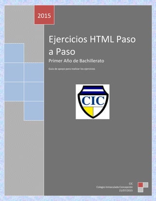 Ejercicios HTML Paso
a Paso
Primer Año de Bachillerato
Guía de apoyo para realizar los ejercicios
2015
CIC
Colegio Inmaculada Concepción
21/07/2015
 