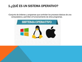 1.¿QUÉ ES UN SISTEMA OPERATIVO?
-Conjunto de órdenes y programas que controlan los procesos básicos de una
computadora y permiten el funcionamiento de otros programas.
