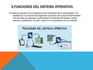 2.FUNCIONES DEL SISTEMA OPERATIVO.
El sistema operativo es el programa más importante de la computadora. En
realidad es un conjunto de programas que hace dos cosas fundamentales.
Una de ellas es organizar y administrar el hardware del equipo: partes
internas y periféricos. Es decir, dotar a la computadora de una interfaz.