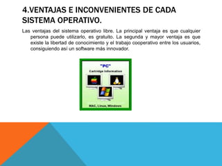 4.VENTAJAS E INCONVENIENTES DE CADA
SISTEMA OPERATIVO.
Las ventajas del sistema operativo libre. La principal ventaja es que cualquier
persona puede utilizarlo, es gratuito. La segunda y mayor ventaja es que
existe la libertad de conocimiento y el trabajo cooperativo entre los usuarios,
consiguiendo así un software más innovador.