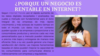 ¿PORQUE UN NEGOCIO ES
RENTABLE EN INTERNET?Según Internet Trends, por el rápido aumento de
los datos digitales recopilados / analizados, los
cuales a menudo son fundamental para el éxito
integral de las empresas de más rápido
crecimiento y más exitosas de nuestro tiempo en
todo el mundo. Los datos ricos en contexto
pueden ayudar a las empresas a proporcionar a los
consumidores productos y servicios cada vez más
personalizados que a menudo pueden obtenerse
a precios más bajos y entregarse de manera más
eficiente. Esto, a su vez, puede generar una mayor
satisfacción del cliente. Las mejores herramientas
basadas en datos pueden mejorar la capacidad de
los consumidores para comunicarse directa e
indirectamente con empresas y reguladores.
 