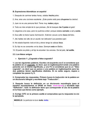 B. Expresiones idiomáticas en español
1. Después de caminar tantas horas, estaba hecho polvo.
2. Ana, eres una cocinera excelente. ¡Este postre está para chuparse los dedos!.
3. Juan no es una persona fácil. Tiene muy malas pulgas.
4. Todo es más simple de lo que piensas. ¡No le busques las 5 patas al gato!
5. Llegamos a la casa, pero no pudimos entrar porque estaba cerrado a cal y canto.
6. Esa calle no tiene buena iluminación. Está tan oscura como boca del lobo.
7. ¡No hables tan alto de un asunto tan delicado! Las paredes oyen
8. He estado leyendo todo el día y ahora tengo la cabeza loca.
9. Su hijo no se concentra en la clase. Siempre esta en Babia.
10. El padre es piloto y al hijo le encantan los aviones. De tal palo, tal astilla.
2.3. Los falsos amigos
 Ejercicio 1: ¿Cognado o falso cognado?
1. Lee las siguientes palabras. Escribe a la izquierda una C si consideras que
la palabra es un cognado, es decir, que en inglés/español existe una palabra
parecida con el mismo significado, y una FC si consideras que es un “falso
cognado”, es decir que se parece a una palabra en inglés/español, pero las
dos palabras tienen significados distintos. Si no estás seguro, espera a
completar los pasos 2 y 3.
2. Comprueba tus respuestas. Primero busca la traducción de la palabra en
un diccionario bilingüe y escríbela bajo “Traducción”.
3. Después busca la definición en un diccionario monolingüe (para el
español recomendamos el DRAE en línea: www.rae.es) y escríbela bajo
“Definición”. OJO: la definición tiene que corresponder al uso de la palabra
en la frase que tienes como ejemplo.
4. Corrige C/FC en la primera casilla si compruebas que tu respuesta no era
la apropiada.
MODELO: La película no tuvo éxito. éxito.
 