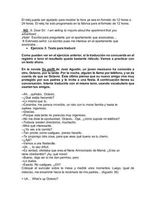 El reloj puede ser ajustado para mostrar la hora ya sea en formato de 12 horas o
24 horas. El reloj ha sido programado en la fábrica para el formato de 12 horas.
_NO_ 6. Dear Sir: I am writing to inquire about the apartment that you
advertised…
¡Hola! Escribo para preguntarte por el apartamento que anunciabas…
 Estimado señor. Le escribo pues me interesa en el apartamento que
anunciaba…
 Ejercicio 3: Texto para traducir
Como pueden ver en el ejercicio anterior, si la traducción no concuerda en el
registro o tono el resultado queda bastante ridículo. Vamos a practicar con
un texto ahora.
En la novela De perfil de José Agustín, un joven mexicano ha conocido a
otro, Octavio, por la tarde. Por la noche, alguien le llama por teléfono, y se da
cuenta de que es Octavio. Éste último piensa que su nuevo amigo vive muy
protegido por sus padres y le invita a una fiesta. A continuación tienes su
conversación. Intenta traducirla con el mismo tono, usando vocabulario que
usarían tus amigos.
--Ah…,quihubo, Octavio.
--¿Qué estás haciendo?
--Lo mismo que tú.
--Caramba, me parece increíble, un rato con tu mona familia y hasta te
vuelves ingenioso.
--Gracias.
--Porque esta tarde no parecías muy ingenioso.
--No me diste la oportunidad, Octavio…Oye, ¿cómo supiste mi teléfono?
--Todavía existen directorios, muchacho.
--Mira qué interesante.
--¿Ya vas a la camita?
--Tan pronto como cuelgues, pienso hacerlo.
--Te propongo otra cosa, para que veas qué bueno es tu charro.
--¿Ajá?
--Vamos a una fiestecilla.
--Uh…, lo veo difícil.
--Es verdad, olvidaba que eres el Nene Arrinconado de Mamá. ¿Eres un
nene obedientito? ¡Ay, qué mono!
--Bueno, deja ver si me dan permiso, pero
--Lo dudas.
--Exacto. No cuelgues, ¿Eh?
Coloqué el auricular sobre la mesa y medité unos momentos. Luego, igual de
indeciso, me encaminé hacia la recámara de mis padres... (Agustín 36)
> Uh… What’s up Octavio?
 