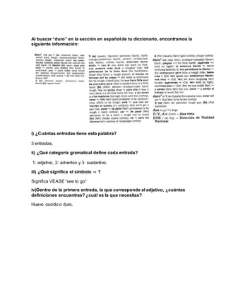 Al buscar “duro” en la sección en español de tu diccionario, encontramos la
siguiente información:
i) ¿Cuántas entradas tiene esta palabra?
3 entradas.
ii) ¿Qué categoría gramatical define cada entrada?
1: adjetivo, 2: adverbio y 3: sustantivo.
iii) ¿Qué significa el símbolo ⇒ ?
Significa VEASE “see to go”
iv)Dentro de la primera entrada, la que corresponde al adjetivo, ¿cuántas
definiciones encuentras? ¿cuál es la que necesitas?
Huevo cocido o duro.
 