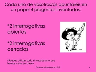 Cada uno de vosotros/as apuntaréis en un papel 4 preguntas inventadas: *2 interrogativas abiertas *2 interrogativas cerradas (Puedes utilizar todo el vocabulario que hemos visto en clase) 
