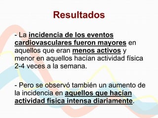 Resultados
- La incidencia de los eventos
cardiovasculares fueron mayores en
aquellos que eran menos activos y
menor en aquellos hacían actividad física
2-4 veces a la semana.
- Pero se observó también un aumento de
la incidencia en aquellos que hacían
actividad física intensa diariamente.
 