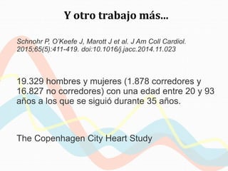 Y otro trabajo más...
Schnohr P, O’Keefe J, Marott J et al. J Am Coll Cardiol.
2015;65(5):411-419. doi:10.1016/j.jacc.2014.11.023
19.329 hombres y mujeres (1.878 corredores y
16.827 no corredores) con una edad entre 20 y 93
años a los que se siguió durante 35 años.
The Copenhagen City Heart Study
 