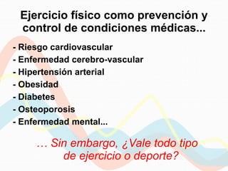 Ejercicio físico como prevención y
control de condiciones médicas...
- Riesgo cardiovascular
- Enfermedad cerebro-vascular
- Hipertensión arterial
- Obesidad
- Diabetes
- Osteoporosis
- Enfermedad mental...
… Sin embargo, ¿Vale todo tipo
de ejercicio o deporte?
 