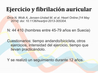 Ejercicio y fibrilación auricular
Drca N, Wolk A, Jensen-Urstad M, et al. Heart Online [14 May
2014]: doi: 10.1136/heartjnl-2013-305304.
N: 44 410 (hombres entre 45-79 años en Suecia)
Cuestionarios: tiempo andando/bicicleta, otros
ejercicios, intensidad del ejercicio, tiempo que
llevan practicándolo.
Y se realizó un seguimiento durante 12 años.
 