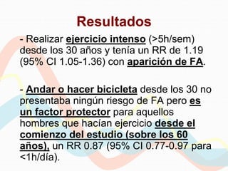 Resultados
- Realizar ejercicio intenso (>5h/sem)
desde los 30 años y tenía un RR de 1.19
(95% CI 1.05-1.36) con aparición de FA.
- Andar o hacer bicicleta desde los 30 no
presentaba ningún riesgo de FA pero es
un factor protector para aquellos
hombres que hacían ejercicio desde el
comienzo del estudio (sobre los 60
años), un RR 0.87 (95% CI 0.77-0.97 para
<1h/día).
 