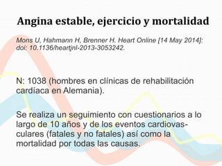 Angina estable, ejercicio y mortalidad
Mons U, Hahmann H, Brenner H. Heart Online [14 May 2014]:
doi: 10.1136/heartjnl-2013-3053242.
N: 1038 (hombres en clínicas de rehabilitación
cardíaca en Alemania).
Se realiza un seguimiento con cuestionarios a lo
largo de 10 años y de los eventos cardiovas-
culares (fatales y no fatales) así como la
mortalidad por todas las causas.
 