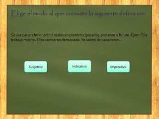 Elige el modo al que consiste la siguiente definición
Se usa para referir hechos reales en pretérito (pasado), presente o futuro. Ejem. Ella
trabaja mucho. Ellos comieron demasiado.Yo saldré de vacaciones.
IndicativoSubjetivo Imperativo
 
