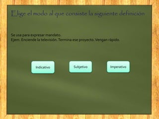 Elige el modo al que consiste la siguiente definición
Se usa para expresar mandato.
Ejem. Enciende la televisión.Termina ese proyecto.Vengan rápido.
Indicativo Subjetivo Imperativo
 